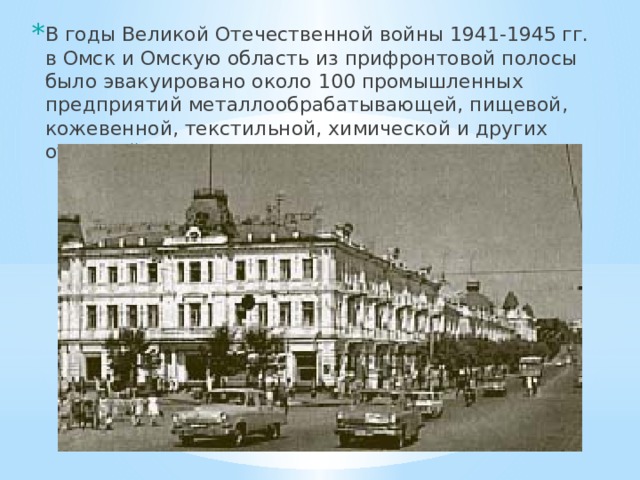 В годы Великой Отечественной войны 1941-1945 гг. в Омск и Омскую область из прифронтовой полосы было эвакуировано около 100 промышленных предприятий металлообрабатывающей, пищевой, кожевенной, текстильной, химической и других отраслей. 