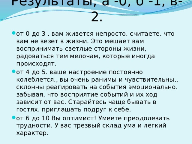 Результаты; а -0, б -1, в-2. от 0 до 3 . вам живется непросто. считаете. что вам не везет в жизни. Это мешает вам воспринимать светлые стороны жизни, радоваться тем мелочам, которые иногда происходят. от 4 до 5. ваше настроение постоянно колеблется., вы очень ранимы и чувствительны., склонны реагировать на события эмоционально. забывая, что восприятие событий и их ход зависит от вас. Старайтесь чаще бывать в гостях. приглашать подруг к себе. от 6 до 10 Вы оптимист! Умеете преодолевать трудности. У вас трезвый склад ума и легкий характер. 