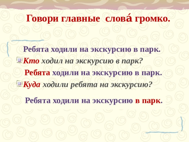Говори главные  слова́ громко.    Ребята ходили на экскурсию в парк. Кто ходил на экскурсию в парк?  Ребята ходили на экскурсию в парк. Куда  ходили ребята на экскурсию?    Ребята ходили на экскурсию в парк .