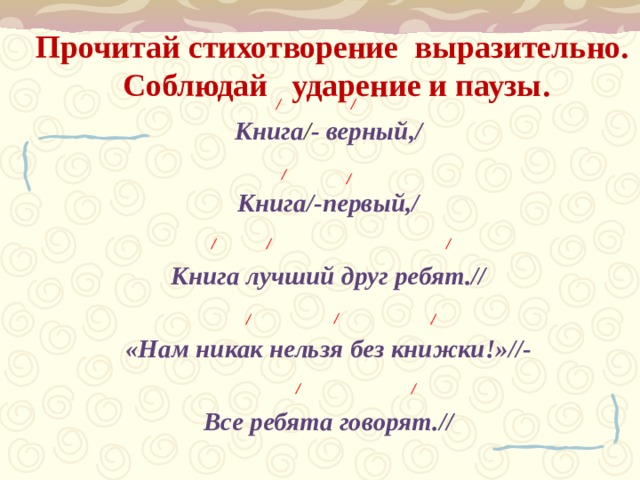 Прочитай стихотворение выразительно.   Соблюдай ударение и паузы.      / / Книга / - верный,/  Книга/-первый,/  Книга лучший друг ребят.//  «Нам никак нельзя без книжки!»//-  Все ребята говорят.// / / / / / / / / / /