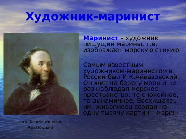 Художник-маринист Маринист – художник пишущий марины, т.е. изображает морскую стихию   Самым известным художником-маринистом в России был И.К.Айвазовский. Он жил на берегу моря и не раз наблюдал морское пространство: то спокойное, то динамичное. Восхищаясь им, живописец создал не одну тысячу картин – марин. Иван Константинович Айвазовский 