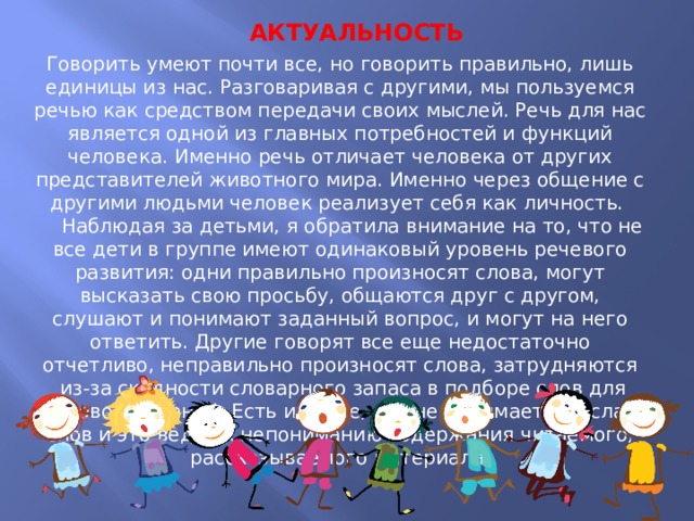  АКТУАЛЬНОСТЬ Говорить умеют почти все, но говорить правильно, лишь единицы из нас. Разговаривая с другими, мы пользуемся речью как средством передачи своих мыслей. Речь для нас является одной из главных потребностей и функций человека. Именно речь отличает человека от других представителей животного мира. Именно через общение с другими людьми человек реализует себя как личность.   Наблюдая за детьми, я обратила внимание на то, что не все дети в группе имеют одинаковый уровень речевого развития: одни правильно произносят слова, могут высказать свою просьбу, общаются друг с другом, слушают и понимают заданный вопрос, и могут на него ответить. Другие говорят все еще недостаточно отчетливо, неправильно произносят слова, затрудняются  из-за скудности словарного запаса в подборе слов для словосочетаний. Есть и такие, кто не понимает смысла слов и это ведет к непониманию содержания читаемого, рассказываемого материала.  