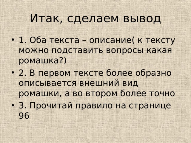 Итак, сделаем вывод 1. Оба текста – описание( к тексту можно подставить вопросы какая ромашка?) 2. В первом тексте более образно описывается внешний вид ромашки, а во втором более точно 3. Прочитай правило на странице 96 