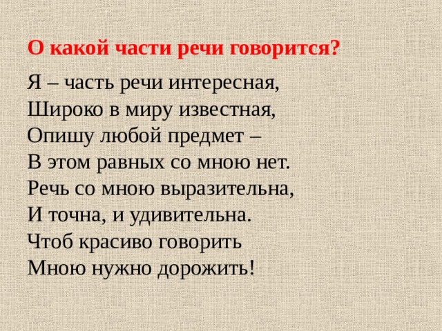 О какой части речи говорится? Я – часть речи интересная, Широко в миру известная, Опишу любой предмет – В этом равных со мною нет. Речь со мною выразительна, И точна, и удивительна. Чтоб красиво говорить Мною нужно дорожить! 