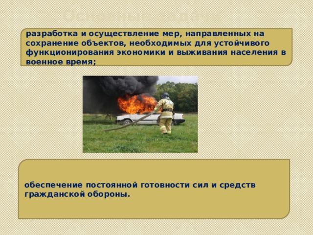 Основные задачи разработка и осуществление мер, направленных на сохранение объектов, необходимых для устойчивого функционирования экономики и выживания населения в военное время; обеспечение постоянной готовности сил и средств гражданской обороны. 