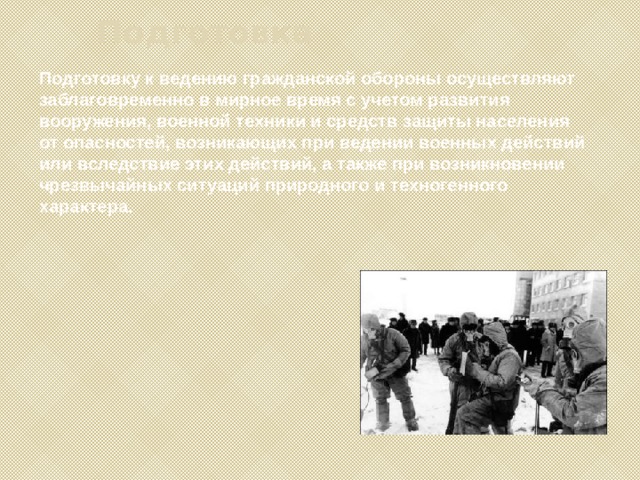 Подготовка Подготовку к ведению гражданской обороны осуществляют заблаговременно в мирное время с учетом развития вооружения, военной техники и средств защиты населения от опасностей, возникающих при ведении военных действий или вследствие этих действий, а также при возникновении чрезвычайных ситуаций природного и техногенного характера. 