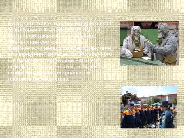Введение гражданской обороны в соответствии с законом ведение ГО на территории Р Ф или в отдельных ее местностях начинается с момента объявления состояния войны, фактического начала военных действий или введения Президентом РФ военного положения на территории РФ или в отдельных ее местностях, а также при возникновении чс природного и техногенного характера. 