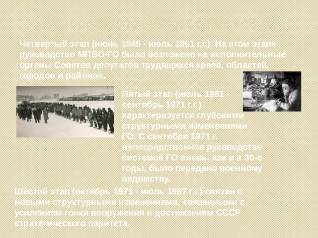 История создания гражданской обороны Четвертый этап (июнь 1945 - июль 1961 г.г.). На этом этапе руководство МПВО-ГО было возложено на исполнительные органы Советов депутатов трудящихся краев, областей, городов и районов. Пятый этап (июль 1961 - сентябрь 1971 г.г.) характеризуется глубокими структурными изменениями ГО. С сентября 1971 г. непосредственное руководство системой ГО вновь, как и в 30-е годы, было передано военному ведомству. Шестой этап (октябрь 1971 - июль 1987 г.г.) связан с новыми структурными изменениями, связанными с усилением гонки вооружения и достижением СССР стратегического паритета. 