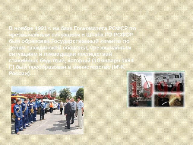 История создания гражданской обороны В ноябре 1991 г. на базе Госкомитета РСФСР по чрезвычайным ситуациям и Штаба ГО РСФСР был образован Государственный комитет по делам гражданской обороны, чрезвычайным ситуациям и ликвидации последствий стихийных бедствий, который (10 января 1994 Г.) был преобразован в министерство (МЧС России). 