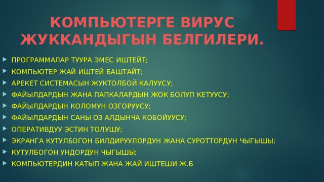 КОМПЬЮТЕРГЕ ВИРУС ЖУККАНДЫГЫН БЕЛГИЛЕРИ. ПРОГРАММАЛАР ТУУРА ЭМЕС ИШТЕЙТ; КОМПЬЮТЕР ЖАЙ ИШТЕЙ БАШТАЙТ; АРЕКЕТ СИСТЕМАСЫН ЖУКТОЛБОЙ КАЛУУСУ; ФАЙЫЛДАРДЫН ЖАНА ПАПКАЛАРДЫН ЖОК БОЛУП КЕТУУСУ; ФАЙЫЛДАРДЫН КОЛОМУН ОЗГОРУУСУ; ФАЙЫЛДАРДЫН САНЫ ОЗ АЛДЫНЧА КОБОЙУУСУ; ОПЕРАТИВДУУ ЭСТИН ТОЛУШУ; ЭКРАНГА КУТУЛБОГОН БИЛДИРУУЛОРДУН ЖАНА СУРОТТОРДУН ЧЫГЫШЫ; КУТУЛБОГОН УНДОРДУН ЧЫГЫШЫ; КОМПЬЮТЕРДИН КАТЫП ЖАНА ЖАЙ ИШТЕШИ Ж.Б 