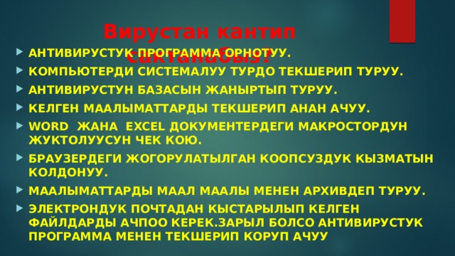 Вирустан кантип сактанабыз? АНТИВИРУСТУК ПРОГРАММА ОРНОТУУ. КОМПЬЮТЕРДИ СИСТЕМАЛУУ ТУРДО ТЕКШЕРИП ТУРУУ. АНТИВИРУСТУН БАЗАСЫН ЖАНЫРТЫП ТУРУУ. КЕЛГЕН МААЛЫМАТТАРДЫ ТЕКШЕРИП АНАН АЧУУ. WORD ЖАНА EXCEL ДОКУМЕНТЕРДЕГИ МАКРОСТОРДУН ЖУКТОЛУУСУН ЧЕК КОЮ. БРАУЗЕРДЕГИ ЖОГОРУЛАТЫЛГАН КООПСУЗДУК КЫЗМАТЫН КОЛДОНУУ. МААЛЫМАТТАРДЫ МААЛ МААЛЫ МЕНЕН АРХИВДЕП ТУРУУ. ЭЛЕКТРОНДУК ПОЧТАДАН КЫСТАРЫЛЫП КЕЛГЕН ФАЙЛДАРДЫ АЧПОО КЕРЕК.ЗАРЫЛ БОЛСО АНТИВИРУСТУК ПРОГРАММА МЕНЕН ТЕКШЕРИП КОРУП АЧУУ 