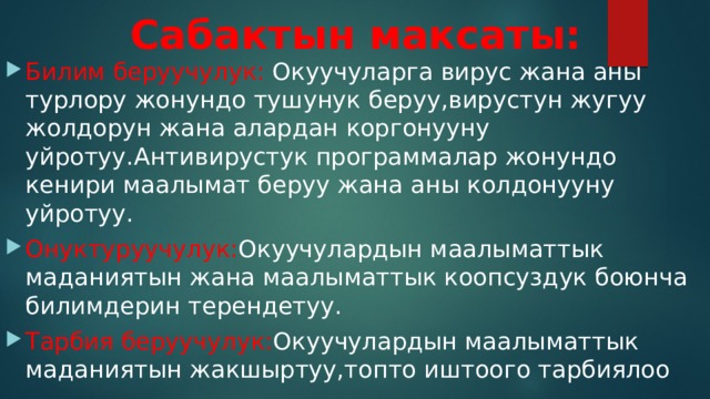 Сабактын максаты: Билим беруучулук: Окуучуларга вирус жана аны турлору жонундо тушунук беруу,вирустун жугуу жолдорун жана алардан коргонууну уйротуу.Антивирустук программалар жонундо кенири маалымат беруу жана аны колдонууну уйротуу. Онуктуруучулук: Окуучулардын маалыматтык маданиятын жана маалыматтык коопсуздук боюнча билимдерин терендетуу. Тарбия беруучулук: Окуучулардын маалыматтык маданиятын жакшыртуу,топто иштоого тарбиялоо 