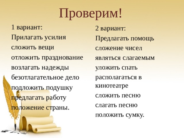 Проверим! 1 вариант: Прилагать усилия сложить вещи отложить празднование возлагать надежды безотлагательное дело подложить подушку предлагать работу положение страны. 2 вариант: Предлагать помощь сложение чисел являться слагаемым уложить спать располагаться в кинотеатре сложить песню слагать песню положить сумку. 