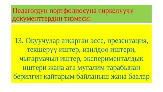 Педагогдун портфолиосуна тиркелүүчү документтердин тизмеси: 13. Окуучулар аткарган эссе, презентация, текшерүү иштер, изилдөө иштери, чыгармачыл иштер, эксперименталдык иштери жана ага мугалим тарабынан берилген кайтарым байланыш жана баалар 