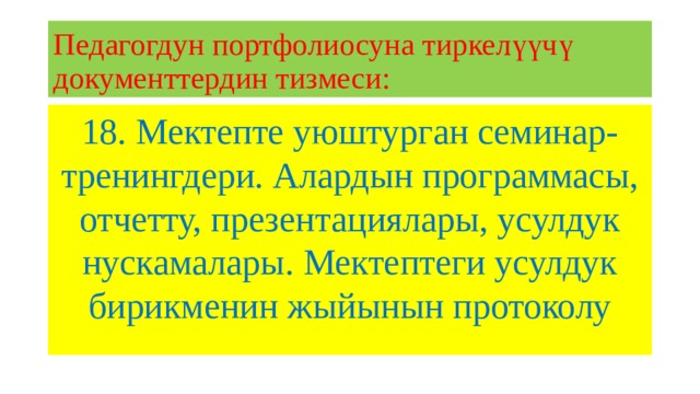 Педагогдун портфолиосуна тиркелүүчү документтердин тизмеси: 18. Мектепте уюштурган семинар-тренингдери. Алардын программасы, отчетту, презентациялары, усулдук нускамалары. Мектептеги усулдук бирикменин жыйынын протоколу 