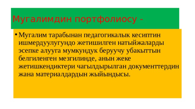 Мугалимдин портфолиосу - Мугалим тарабынан педагогикалык кесиптин ишмердуулугундо жетишилген натыйжаларды эсепке алууга мумкундук беруучу убакыттын белгиленген мезгилинде, анын жеке жетишкендиктери чагылдырылган документтердин жана материалдардын жыйындысы. 