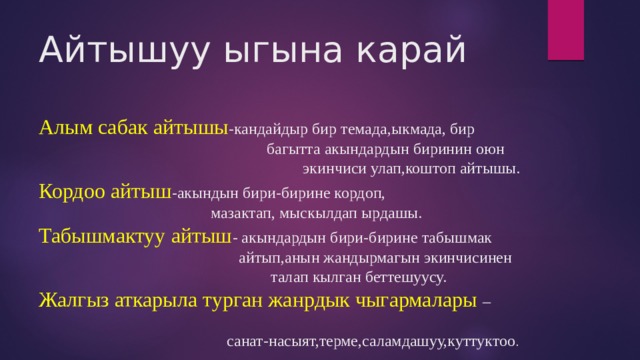 Айтышуу ыгына карай   Алым сабак айтышы -кандайдыр бир темада,ыкмада, бир  багытта акындардын биринин оюн  экинчиси улап,коштоп айтышы.  Кордоо айтыш -акындын бири-бирине кордоп,  мазактап, мыскылдап ырдашы.  Табышмактуу айтыш - акындардын бири-бирине табышмак  айтып,анын жандырмагын экинчисинен  талап кылган беттешуусу.  Жалгыз аткарыла турган жанрдык чыгармалары –  санат-насыят,терме,саламдашуу,куттуктоо . 
