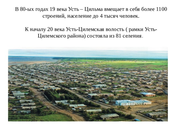 В 80-ых годах 19 века Усть – Цильма вмещает в себя более 1100 строений, население до 4 тысяч человек.   К началу 20 века Усть-Цилемская волость ( рамки Усть-Цилемского района) состояла из 81 селения . 