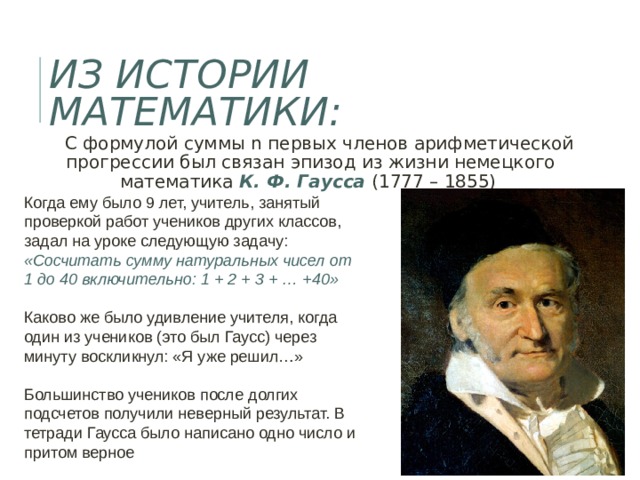ИЗ ИСТОРИИ МАТЕМАТИКИ:  С формулой суммы n первых членов арифметической прогрессии был связан эпизод из жизни немецкого математика К. Ф. Гаусса (1777 – 1855)  Когда ему было 9 лет, учитель, занятый проверкой работ учеников других классов, задал на уроке следующую задачу: «Сосчитать сумму натуральных чисел от 1 до 40 включительно: 1 + 2 + 3 + … +40» Каково же было удивление учителя, когда один из учеников (это был Гаусс) через минуту воскликнул: «Я уже решил…» Большинство учеников после долгих подсчетов получили неверный результат. В тетради Гаусса было написано одно число и притом верное 