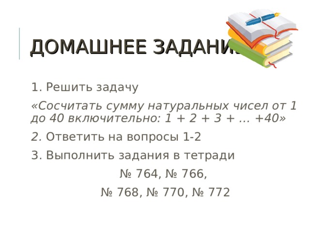 ДОМАШНЕЕ ЗАДАНИЕ 1. Решить задачу «Сосчитать сумму натуральных чисел от 1 до 40 включительно: 1 + 2 + 3 + … +40» 2. Ответить на вопросы 1-2 3. Выполнить задания в тетради № 764, № 766, № 768, № 770, № 772  