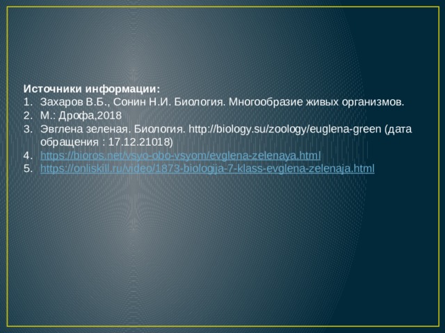 Источники информации: Захаров В.Б., Сонин Н.И. Биология. Многообразие живых организмов. М.: Дрофа,2018 Эвглена зеленая. Биология. http://biology.su/zoology/euglena-green (дата обращения : 17.12.21018) https :// bioros.net/vsyo-obo-vsyom/evglena-zelenaya.html https://onliskill.ru/video/1873-biologija-7-klass-evglena-zelenaja.html 