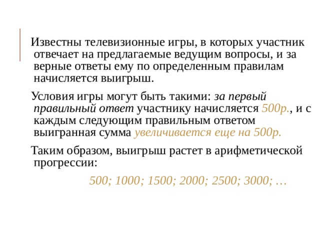 Известны телевизионные игры, в которых участник отвечает на предлагаемые ведущим вопросы, и за верные ответы ему по определенным правилам начисляется выигрыш. Условия игры могут быть такими: за первый правильный ответ  участнику начисляется 500р. , и с каждым следующим правильным ответом выигранная сумма увеличивается еще на 500р. Таким образом, выигрыш растет в арифметической прогрессии:  500; 1000; 1500; 2000; 2500; 3000; … 