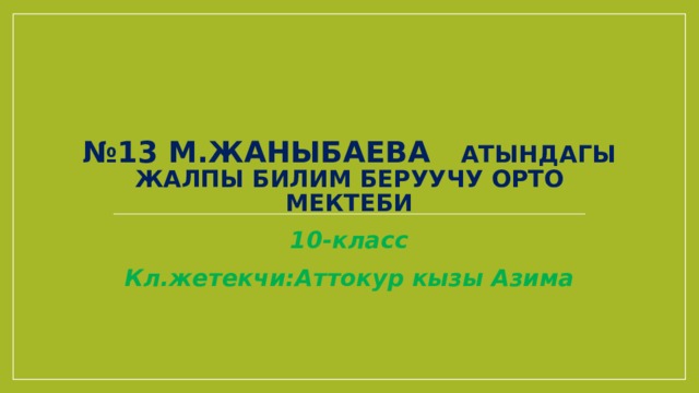 № 13 М.Жаныбаева атындагы жалпы билим беруучу орто мектеби 10-класс Кл.жетекчи:Аттокур кызы Азима 