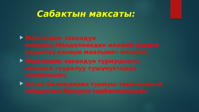  Сабактын максаты: Мезгилдик закондун мааниси,Менделеевдин илимий эрдиги тууралуу кенири маалымат алышат. Мезгилдик закондун турмуштагы мааниси тууралуу тушунукторун кенейтишет. Алган билимдерин турмуш-тиричиликте пайдалана билууго тарбияланышат. 