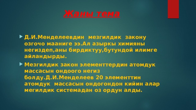  Жаны тема Д.И.Менделеевдин мезгилдик закону озгочо мааниге ээ.Ал азыркы химияны негиздеп,аны бирдиктуу,бутундой илимге айландырды. Мезгилдик закон элементтердин атомдук массасын ондоого негиз болду.Д.И.Менделеев 20 элементтин атомдук массасын ондогондон кийин алар мегилдик системадан оз ордун алды. 