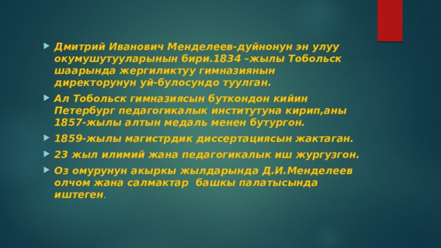 Дмитрий Иванович Менделеев-дуйнонун эн улуу окумушутууларынын бири.1834 –жылы Тобольск шаарында жергиликтуу гимназиянын директорунун уй-булосундо туулган. Ал Тобольск гимназиясын буткондон кийин Петербург педагогикалык институтуна кирип,аны 1857-жылы алтын медаль менен бутургон. 1859-жылы магистрдик диссертациясын жактаган. 23 жыл илимий жана педагогикалык иш жургузгон. Оз омурунун акыркы жылдарында Д.И.Менделеев олчом жана салмактар башкы палатысында иштеген . 