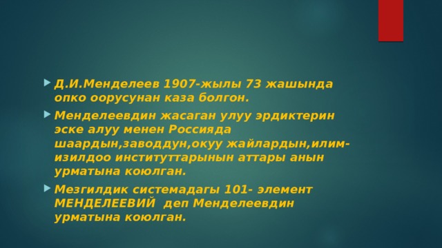 Д.И.Менделеев 1907-жылы 73 жашында опко оорусунан каза болгон. Менделеевдин жасаган улуу эрдиктерин эске алуу менен Россияда шаардын,заводдун,окуу жайлардын,илим-изилдоо институттарынын аттары анын урматына коюлган. Мезгилдик системадагы 101- элемент МЕНДЕЛЕЕВИЙ деп Менделеевдин урматына коюлган. 