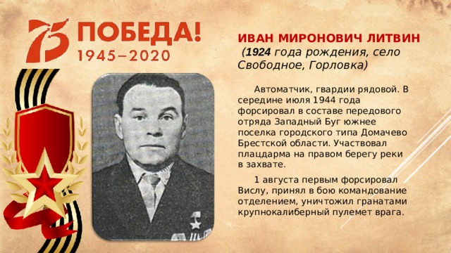 Иван Миронович Литвин   ( 1924 года рождения, село Свободное, Горловка)  Автоматчик, гвардии рядовой. В середине июля 1944 года форсировал в составе передового отряда Западный Буг южнее поселка городского типа Домачево Брестской области. Участвовал плацдарма на правом берегу реки в захвате.  1 августа первым форсировал Вислу, принял в бою командование отделением, уничтожил гранатами крупнокалиберный пулемет врага.