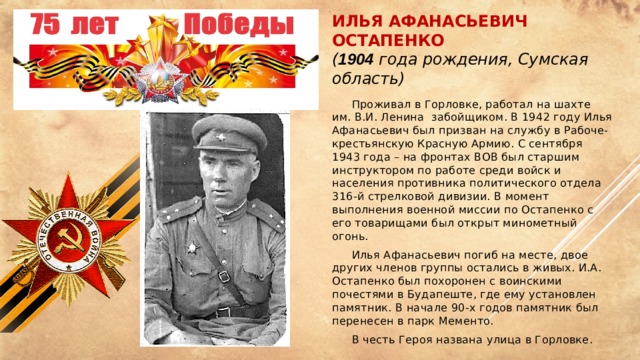 Илья Афанасьевич Остапенко  ( 1904 года рождения, Сумская область)  Проживал в Горловке, работал на шахте им. В.И. Ленина забойщиком. В 1942 году Илья Афанасьевич был призван на службу в Рабоче-крестьянскую Красную Армию. С сентября 1943 года – на фронтах ВОВ был старшим инструктором по работе среди войск и населения противника политического отдела 316-й стрелковой дивизии. В момент выполнения военной миссии по Остапенко с его товарищами был открыт минометный огонь.  Илья Афанасьевич погиб на месте, двое других членов группы остались в живых. И.А. Остапенко был похоронен с воинскими почестями в Будапеште, где ему установлен памятник. В начале 90-х годов памятник был перенесен в парк Мементо.  В честь Героя названа улица в Горловке.