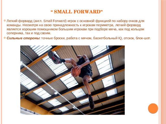 “ Small Forward ” Легкий форвард (англ. Small Forward) игрок с основной функцией по набору очков для команды. Несмотря на свою принадлежность к игрокам периметра, легкий форвард является хорошим помощником большим игрокам при подборе мяча, как под кольцом соперника, так и под своим. Сильные стороны : точные броски, работа с мячом, баскетбольный IQ, отскок, блок-шот. 