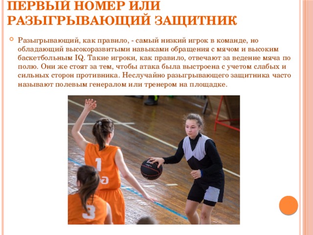 Первый номер или разыгрывающий защитник Разыгрывающий, как правило, - самый низкий игрок в команде, но обладающий высокоразвитыми навыками обращения с мячом и высоким баскетбольным IQ. Такие игроки, как правило, отвечают за ведение мяча по полю. Они же стоят за тем, чтобы атака была выстроена с учетом слабых и сильных сторон противника. Неслучайно разыгрывающего защитника часто называют полевым генералом или тренером на площадке. 
