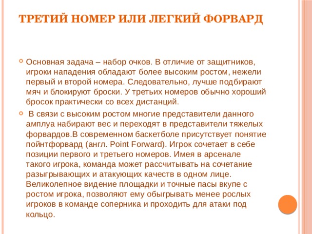 Третий номер или легкий форвард Основная задача – набор очков. В отличие от защитников, игроки нападения обладают более высоким ростом, нежели первый и второй номера. Следовательно, лучше подбирают мяч и блокируют броски. У третьих номеров обычно хороший бросок практически со всех дистанций.  В связи с высоким ростом многие представители данного амплуа набирают вес и переходят в представители тяжелых форвардов.В современном баскетболе присутствует понятие пойнтфорвард (англ. Point Forward). Игрок сочетает в себе позиции первого и третьего номеров. Имея в арсенале такого игрока, команда может рассчитывать на сочетание разыгрывающих и атакующих качеств в одном лице. Великолепное видение площадки и точные пасы вкупе с ростом игрока, позволяют ему обыгрывать менее рослых игроков в команде соперника и проходить для атаки под кольцо. 