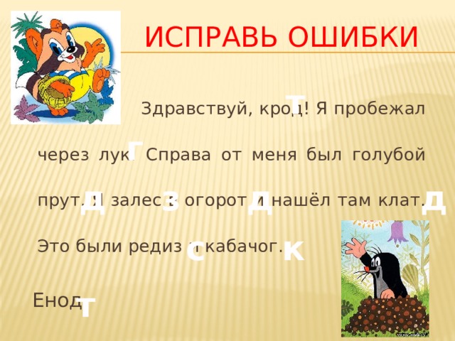  Исправь ошибки  Здравствуй, крод! Я пробежал через лук. Справа от меня был голубой прут. Я залес в огорот и нашёл там клат. Это были редиз и кабачог.  Енод т г д з д д с к т 