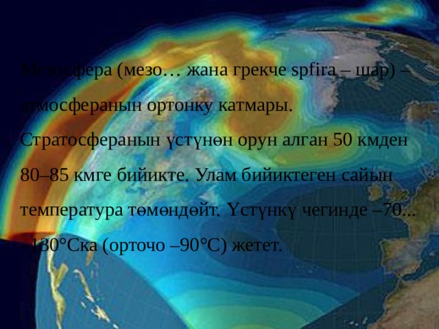 Мезосфера (мезо… жана грекче spfira – шар) – атмосферанын ортонку катмары. Стратосферанын үстүнөн орун алган 50 кмден 80–85 кмге бийикте. Улам бийиктеген сайын температура төмөндөйт. Үстүнкү чегинде –70... –130°Ска (орточо –90°С) жетет. 