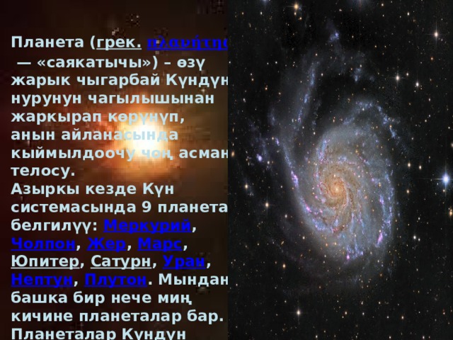 Планета ( грек.  πλανήτης  — «саякатычы») – өзү жарык чыгарбай Күндүн нурунун чагылышынан жаркырап көрүнүп, анын айланасында кыймылдоочу чоң асман телосу. Азыркы кезде Күн системасында 9 планета белгилүү: Меркурий , Чолпон , Жер , Марс , Юпитер , Сатурн , Уран , Нептун , Плутон . Мындан башка бир нече миң кичине планеталар бар. Планеталар Күндүн түрдүү аралыкта жайгашып, анын айланасында эллипс орбитасы бонча кыймылдашат. Күнгө эң жакыны Меркурий, эң алысы Плутон. 