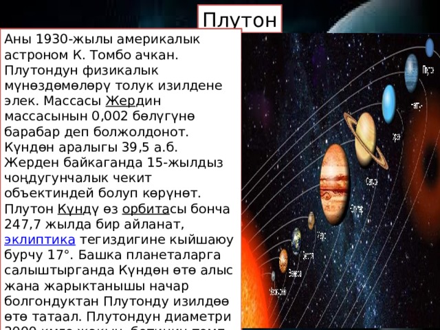 Плутон Аны 1930-жылы америкалык астроном К. Томбо ачкан. Плутондун физикалык мүнөздөмөлөрү толук изилдене элек. Массасы Жер дин массасынын 0,002 бөлүгүнө барабар деп болжолдонот. Күндөн аралыгы 39,5 а.б. Жерден байкаганда 15-жылдыз чоңдугунчалык чекит объектиндей болуп көрүнөт. Плутон Күн дү өз орбита сы бонча 247,7 жылда бир айланат, эклиптика тегиздигине кыйшаюу бурчу 17°. Башка планеталарга салыштырганда Күндөн өтө алыс жана жарыктанышы начар болгондуктан Плутонду изилдөө өтө татаал. Плутондун диаметри 3000 кмге жакын, бетинин темп-расы -220°. Атмосферасы сейректелген жана негизинен газ абалындагы метандан турат. Плутондун 1 жандоочусу бар. Анын диаметри 3 эсе кичине жана анын айланасында 20 000 км аралыкта айланат. 1 айлануусу 6,4 суткага барабар. 