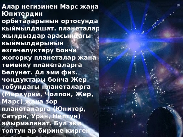 Алар негизинен Марс жана Юпитердин орбиталарынын ортосунда кыймылдашат. планеталар жылдыздар арасындагы кыймылдарынын өзгөчөлүктөрү бонча жогорку планеталар жана төмөнкү планеталарга бөлүнөт. Ал эми физ. чоңдуктары бонча Жер тобундагы планеталарга (Меркурий, Чолпон, Жер, Марс) жана зор планеталарга (Юпитер, Сатурн, Уран, Нептун) айырмаланат. Бул эки топтун ар бирине кирген планеталардын орточо тыгыздыгы, өлчөмү, химиялык курамы бонча бири бирине өтө жакын, бирок бир топ экинчисинен жогорудагы чоңдуктар бонча кескин айырмаланат. Плутон эки топтун бирине да кирбейт. 