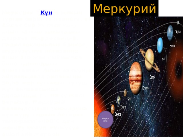 Меркурий Меркурий - Күн гө жакын турган биринчи планета, ал Айдан бир аз гана чоң, анын орточо тыгыздыгы дээрлик Жердикиндей. Радиолокациялык байкоо жүргүзүүнүн негизинде анын өтө жай кыймылда боло тургандыгы аныкталган. Анын өз огунун айланасында айланышы 58,65 жер суткасын түзүп, Күн айланасында айланышы Т = 88 суткага барабар. Меркурий планетасынын экваторуна күн нуру түшкөн бетинин темп-расы +400°С ден жогору болуп, түнкүсүн ошол эле жердин температурасы –180°С ге чейин төмөндөйт. Анын Күн нуру тийген жеринде коргошун, калай, а тургай цинк металлы да эрип кетет. Ал планетанын бетинде көптөгөн чуңкурчалар (кратерлер) болгондуктан, сүрөтү боюнча Айдын бетинен айырмалоо өтө кыйын. Анын жандоочусу жок. Меркурий 