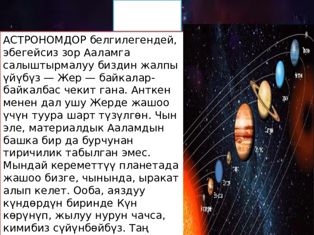 Жер АСТРОНОМДОР белгилегендей, эбегейсиз зор Ааламга салыштырмалуу биздин жалпы үйүбүз — Жер — байкалар-байкалбас чекит гана. Анткен менен дал ушу Жерде жашоо үчүн туура шарт түзүлгөн. Чын эле, материалдык Ааламдын башка бир да бурчунан тиричилик табылган эмес. Мындай кереметтүү планетада жашоо бизге, чынында, ыракат алып келет. Ооба, аяздуу күндөрдүн биринде Күн көрүнүп, жылуу нурун чачса, кимибиз сүйүнбөйбүз. Таң нурдана атса, Күн балбылдап батса, кимибиз суктанбайбыз. Бирок Күн көзүбүздүн кумарын кандыруу үчүн эле чыгып-батып турбайт: анын жарыгына баарыбыздын жашообуз түздөн-түз көзкаранды. 