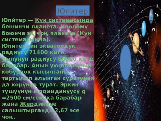 Юпитер Юпи́тер — Күн  системасында бешинчи планета. Көөлөмү боюнча эң чоң планета (Күн системасында).  Юпитердин экватордук радиусу 71400 кмге, уюлунун радиусу 66900 кмге барабар. Анын уюлдарынын көбүрөөк кысылганы тартылып алынган сүрөтүнөн да көрүнүп турат. Эркин түшүүнүн ылдамдануусу g =2500 см/сек2ка барабар жана Жер дикине салыштырганда 2,67 эсе чоң.  Бул планетанын өтө кысылганын анын өз огунун айланасында өтө тез айланышы менен түшүндүрүүгө болот. Анын экватордук бөлүгүндөгү айлануусу 9 с 50,6 мин жана орто кеңдигиндеги бөлүгүнүн айлануусу 9 с 55,7 минутаны түзөт. 