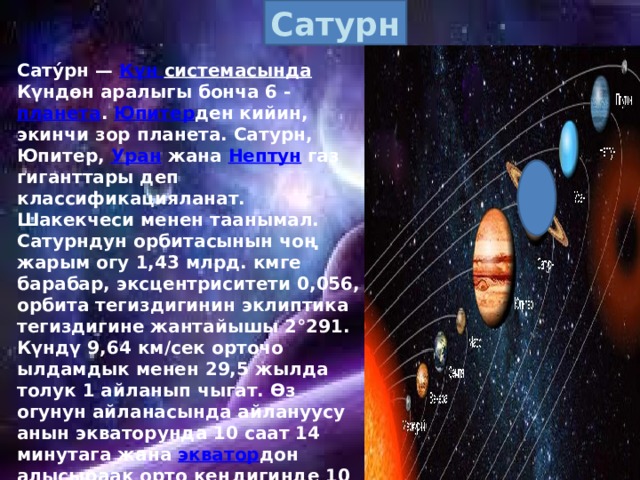 Сатурн Сату́рн — Күн  системасында Күндөн аралыгы бонча 6 - планета . Юпитер ден кийин, экинчи зор планета. Сатурн, Юпитер, Уран жана Нептун газ гиганттары деп классификацияланат. Шакекчеси менен таанымал. Сатурндун орбитасынын чоң жарым огу 1,43 млрд. кмге барабар, эксцентриситети 0,056, орбита тегиздигинин эклиптика тегиздигине жантайышы 2°291. Күндү 9,64 км/сек орточо ылдамдык менен 29,5 жылда толук 1 айланып чыгат. Өз огунун айланасында айлануусу анын экваторунда 10 саат 14 минутага жана экватор дон алысыраак орто кеңдигинде 10 саат 39 минга барабар. Сатурндун экваторунун радиусу 60240 км болуп, көлөмү Жердин көлөмүнөн 770 эсе, массасы Жердикине салыштырганда 95 эсе чоң, андагы эркин түшүүнүн ылдамдануусу g =1100 см/сек2ка барабар болору жогорку тактыкта аныкталган. 
