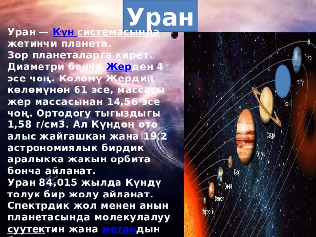 Уран Уран — Күн  системасында жетинчи планета. Зор планеталарга кирет. Диаметри бонча Жер ден 4 эсе чоң. Көлөмү Жердин көлөмүнөн 61 эсе, массасы жер массасынан 14,56 эсе чоң. Ортодогу тыгыздыгы 1,58 г/см3. Ал Күндөн өтө алыс жайгашкан жана 19,2 астрономиялык бирдик аралыкка жакын орбита бонча айланат. Уран 84,015 жылда Күндү толук бир жолу айланат. Спектрдик жол менен анын планетасында молекулалуу суутек тин жана метан дын бар экендиги аныкталган. Уранды 1781-жылы кокусунан У.Гершель ачкан. Урандын 27 табигый жандоочусу жана шакектер системасы бар. Эң чоң 5 жандоочусу: Миранда , Ариэль , Умбриэль , Титания , Оберон . 