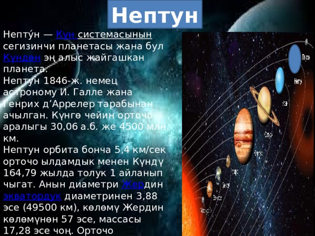 Нептун Непту́н — Күн  системасынын сегизинчи планетасы жана бул Күндөн эң алыс жайгашкан планета. Нептун 1846-ж. немец астроному И. Галле жана Генрих д’Аррелер тарабынан ачылган. Күнгө чейин орточо аралыгы 30,06 а.б. же 4500 млн. км. Нептун орбита бонча 5,4 км/сек орточо ылдамдык менен Күндү 164,79 жылда толук 1 айланып чыгат. Анын диаметри Жер дин экватордук диаметринен 3,88 эсе (49500 км), көлөмү Жердин көлөмүнөн 57 эсе, массасы 17,28 эсе чоң. Орточо тыгыздыгы 1,84 г/см3га барабар, бетиндеги оордук күчүнүн ылдамдануусу 11 м/сек2ка жакын. Жылдыз чоңдугу +7m,6га барабар. Н-дун атмосферасынын курамында метан, суутек, гелий бар. Жандоочулары Тритон жана Нереида . Нептун Жерден өтө алыс болгондуктан, аны изилдөө кыйын. 