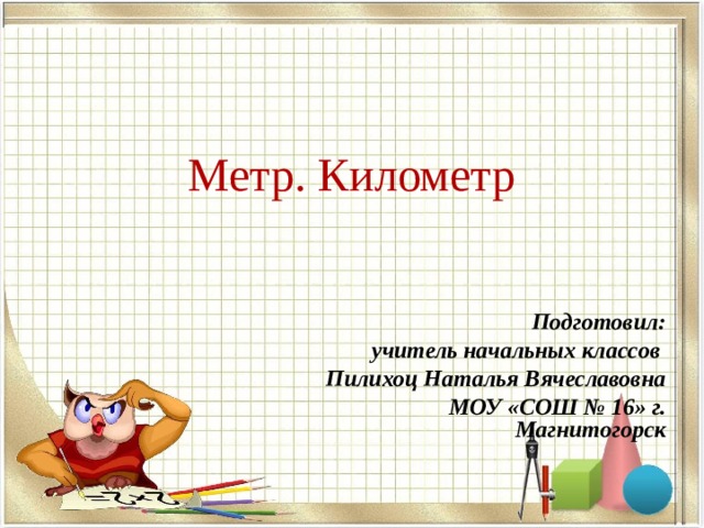 Метр. Километр Подготовил: учитель начальных классов Пилихоц Наталья Вячеславовна МОУ «СОШ № 16» г. Магнитогорск  