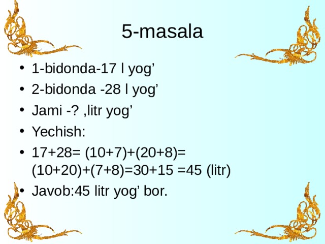 5-masala 1-bidonda-17 l yog’ 2-bidonda -28 l yog’ Jami -? ,litr yog’ Yechish: 17+28= (10+7)+(20+8)= (10+20)+(7+8)=30+15 =45 (litr) Javob:45 litr yog’ bor.  