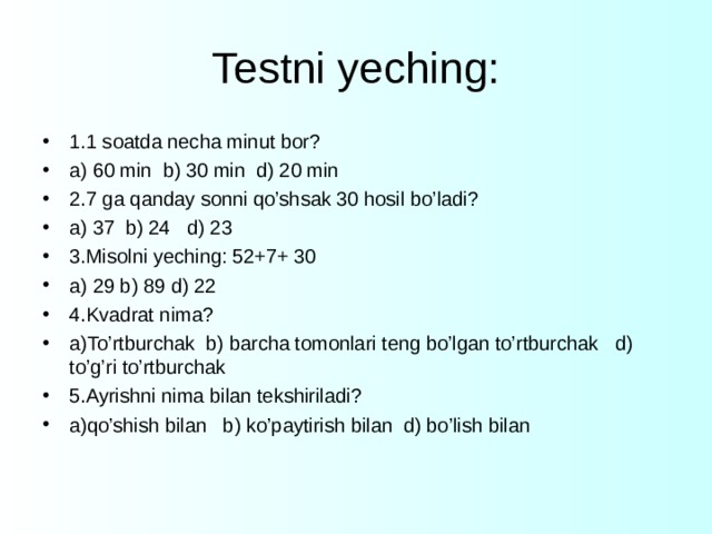 Testni yeching: 1.1 soatda necha minut bor? a) 60 min b) 30 min d) 20 min 2.7 ga qanday sonni qo’shsak 30 hosil bo’ladi? a) 37 b) 24 d) 23 3.Misolni yeching: 52+7+ 30 a) 29 b) 89 d) 22 4.Kvadrat nima? a)To’rtburchak b) barcha tomonlari teng bo’lgan to’rtburchak d) to’g’ri to’rtburchak 5.Ayrishni nima bilan tekshiriladi? a)qo’shish bilan b) ko’paytirish bilan d) bo’lish bilan  